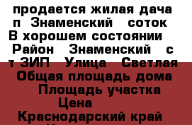 продается жилая дача п. Знаменский 6 соток. В хорошем состоянии. › Район ­ Знаменский , с/т ЗИП › Улица ­ Светлая › Общая площадь дома ­ 30 › Площадь участка ­ 600 › Цена ­ 900 000 - Краснодарский край, Краснодар г. Недвижимость » Дома, коттеджи, дачи продажа   . Краснодарский край,Краснодар г.